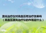 激光治疗仪对高血压有治疗效果吗（高血压激光治疗仪的作用是什么）