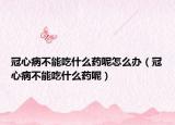 冠心病不能吃什么药呢怎么办（冠心病不能吃什么药呢）