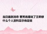 当日最新消息 曹芳直播说了王鹤棣什么个人资料显示他是谁