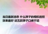 当日最新消息 什么牌子的相机拍照效果最好 这五款牌子口碑不错