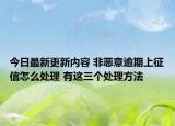 今日最新更新内容 非恶意逾期上征信怎么处理 有这三个处理方法