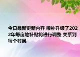 今日最新更新内容 粮补升级了2022年每亩地补贴将进行调整 关系到每个村民