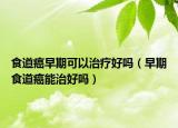 食道癌早期可以治疗好吗（早期食道癌能治好吗）