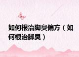 如何根治脚臭偏方（如何根治脚臭）