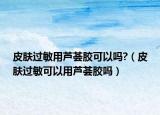 皮肤过敏用芦荟胶可以吗?（皮肤过敏可以用芦荟胶吗）