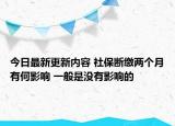 今日最新更新内容 社保断缴两个月有何影响 一般是没有影响的