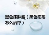 黑色痣肿瘤（黑色痣瘤怎么治疗）