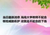 当日最新消息 海南大学教师不配合核检威胁医护 这就是不配合的下场