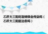 乙肝大三阳吃饭碗筷会传染吗（乙肝大三阳能治愈吗）