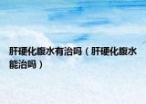 肝硬化腹水有治吗（肝硬化腹水能治吗）