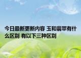 今日最新更新内容 玉和翡翠有什么区别 有以下三种区别