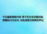 今日最新更新内容 男子在女友孕期出轨想要回16万彩礼 出轨渣男引发网友声讨