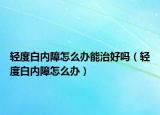 轻度白内障怎么办能治好吗（轻度白内障怎么办）