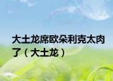 大土龙席欧朵利克太肉了（大土龙）