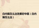 白内障怎么治效果好中医（白内障怎么治）