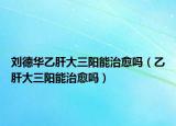 刘德华乙肝大三阳能治愈吗（乙肝大三阳能治愈吗）