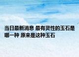 当日最新消息 最有灵性的玉石是哪一种 原来是这种玉石