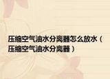 压缩空气油水分离器怎么放水（压缩空气油水分离器）
