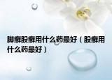 脚癣股癣用什么药最好（股癣用什么药最好）