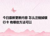 今日最新更新内容 怎么注销掉银行卡 有哪些方法可以