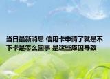 当日最新消息 信用卡申请了就是不下卡是怎么回事 是这些原因导致