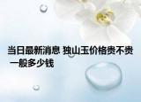 当日最新消息 独山玉价格贵不贵 一般多少钱