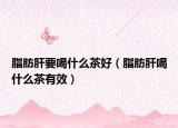脂肪肝要喝什么茶好（脂肪肝喝什么茶有效）