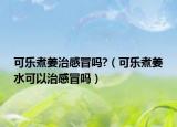 可乐煮姜治感冒吗?（可乐煮姜水可以治感冒吗）