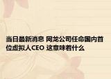 当日最新消息 网龙公司任命国内首位虚拟人CEO 这意味着什么