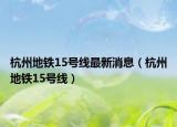 杭州地铁15号线最新消息（杭州地铁15号线）