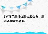 8岁孩子扁桃体肿大怎么办（扁桃体肿大怎么办）