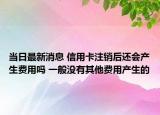 当日最新消息 信用卡注销后还会产生费用吗 一般没有其他费用产生的