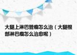大腿上淋巴管瘤怎么治（大腿根部淋巴瘤怎么治愈呢）