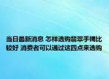 当日最新消息 怎样选购翡翠手镯比较好 消费者可以通过这四点来选购