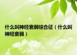 什么叫神经衰弱综合征（什么叫神经衰弱）
