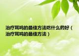 治疗耳鸣的最佳方法吃什么药好（治疗耳鸣的最佳方法）
