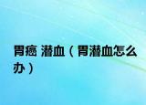 胃癌 潜血（胃潜血怎么办）