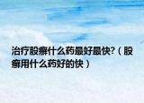 治疗股癣什么药最好最快?（股癣用什么药好的快）