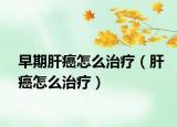 早期肝癌怎么治疗（肝癌怎么治疗）