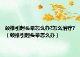 颈椎引起头晕怎么办?怎么治疗?（颈椎引起头晕怎么办）