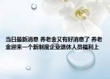 当日最新消息 养老金又有好消息了 养老金迎来一个新制度企业退休人员福利上