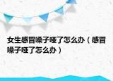 女生感冒嗓子哑了怎么办（感冒嗓子哑了怎么办）