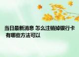 当日最新消息 怎么注销掉银行卡 有哪些方法可以