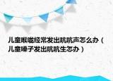 儿童喉咙经常发出吭吭声怎么办（儿童嗓子发出吭吭生怎办）