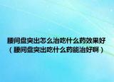 腰间盘突出怎么治吃什么药效果好（腰间盘突出吃什么药能治好啊）