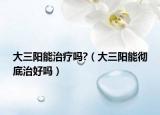 大三阳能治疗吗?（大三阳能彻底治好吗）