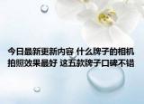 今日最新更新内容 什么牌子的相机拍照效果最好 这五款牌子口碑不错