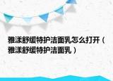 雅漾舒缓特护洁面乳怎么打开（雅漾舒缓特护洁面乳）