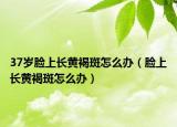 37岁脸上长黄褐斑怎么办（脸上长黄褐斑怎么办）