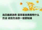 当日最新消息 翡翠鉴定真假有什么方法 这些方法你一定要知道
